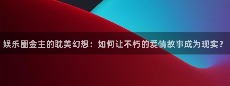 南充永盈：娱乐圈金主的耽美幻想：如何让不朽的爱情故事成为现实？
